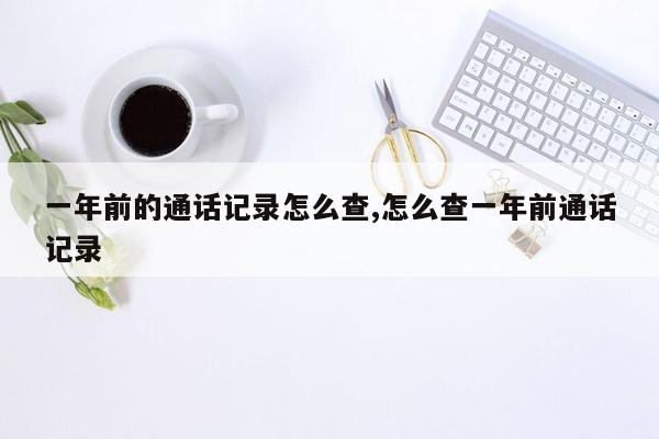 一年前的通话记录怎么查,怎么查一年前通话记录