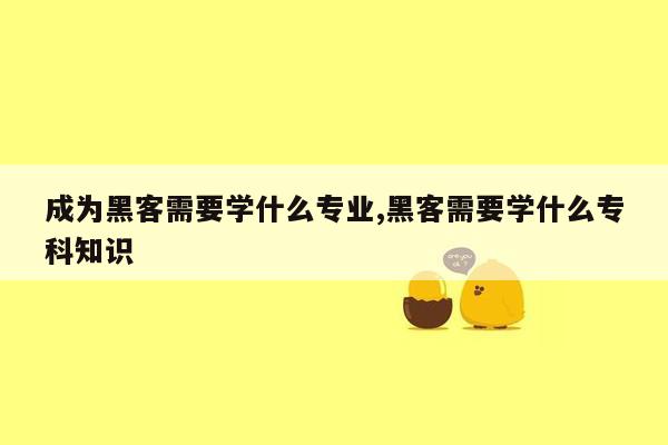 成为黑客需要学什么专业,黑客需要学什么专科知识