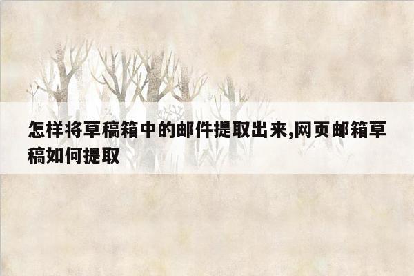 怎样将草稿箱中的邮件提取出来,网页邮箱草稿如何提取