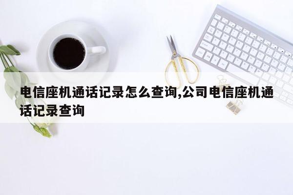 电信座机通话记录怎么查询,公司电信座机通话记录查询