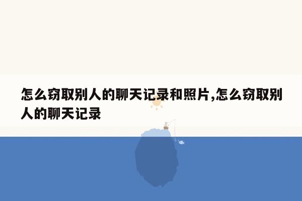 怎么窃取别人的聊天记录和照片,怎么窃取别人的聊天记录