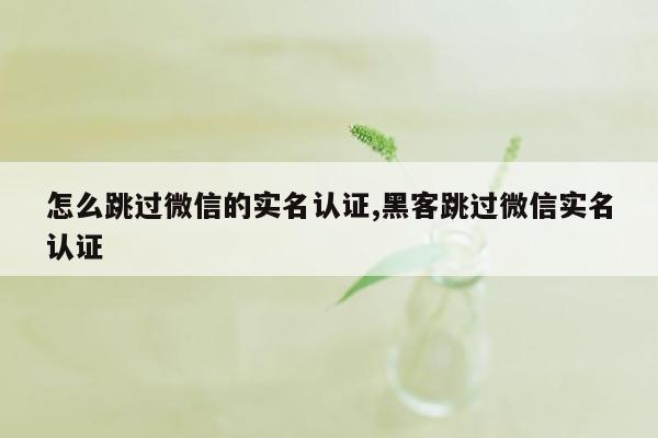 怎么跳过微信的实名认证,黑客跳过微信实名认证