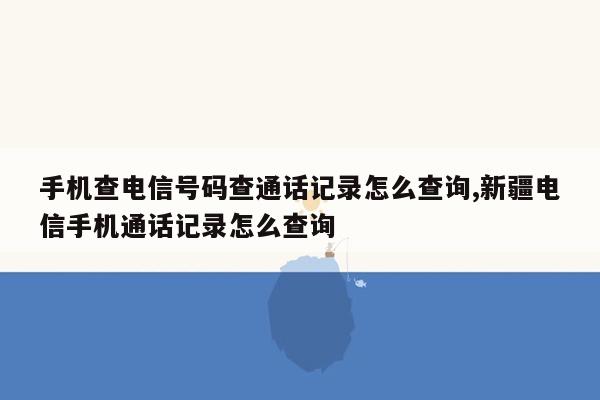 手机查电信号码查通话记录怎么查询,新疆电信手机通话记录怎么查询