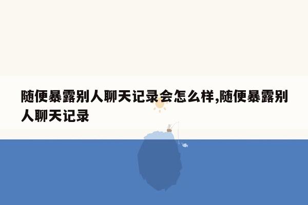 随便暴露别人聊天记录会怎么样,随便暴露别人聊天记录