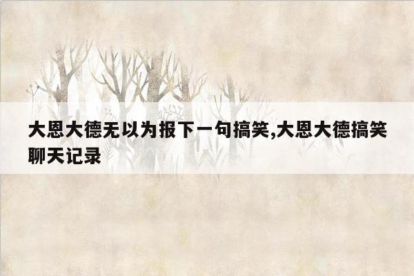 大恩大德无以为报下一句搞笑,大恩大德搞笑聊天记录