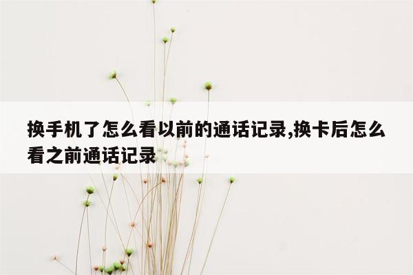 换手机了怎么看以前的通话记录,换卡后怎么看之前通话记录