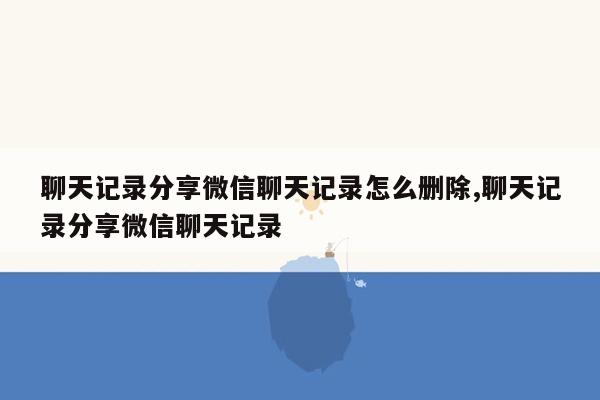 聊天记录分享微信聊天记录怎么删除,聊天记录分享微信聊天记录