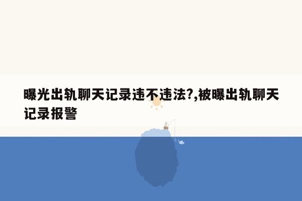 曝光出轨聊天记录违不违法?,被曝出轨聊天记录报警