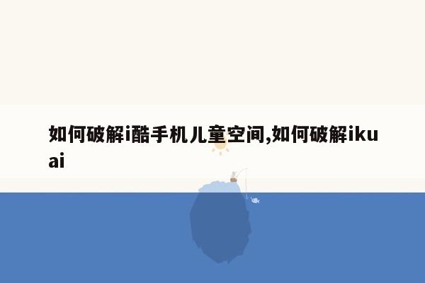 如何破解i酷手机儿童空间,如何破解ikuai