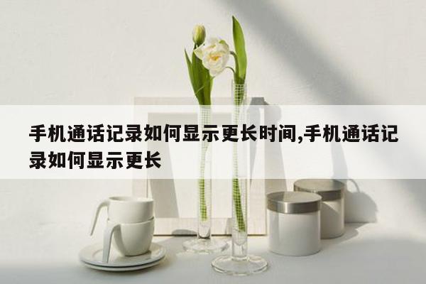 手机通话记录如何显示更长时间,手机通话记录如何显示更长