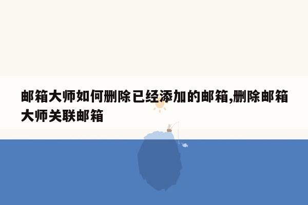 邮箱大师如何删除已经添加的邮箱,删除邮箱大师关联邮箱