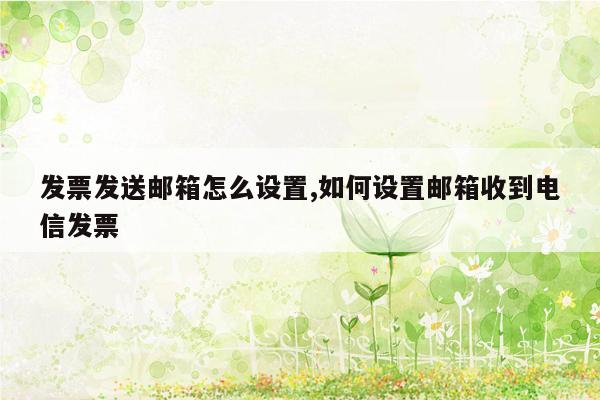 发票发送邮箱怎么设置,如何设置邮箱收到电信发票