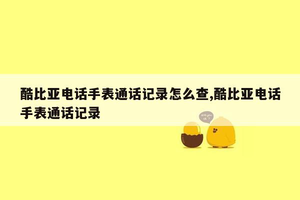 酷比亚电话手表通话记录怎么查,酷比亚电话手表通话记录