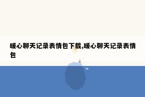 暖心聊天记录表情包下载,暖心聊天记录表情包