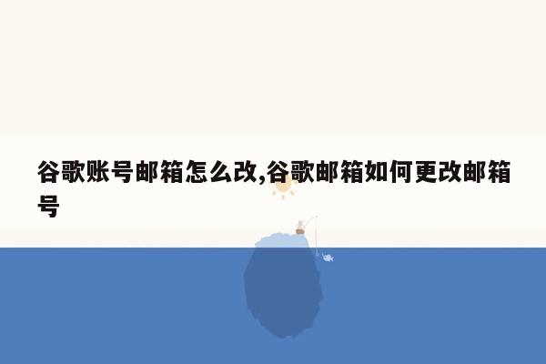 谷歌账号邮箱怎么改,谷歌邮箱如何更改邮箱号