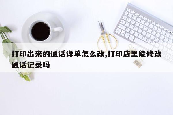 打印出来的通话详单怎么改,打印店里能修改通话记录吗