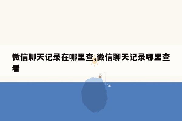 微信聊天记录在哪里查,微信聊天记录哪里查看