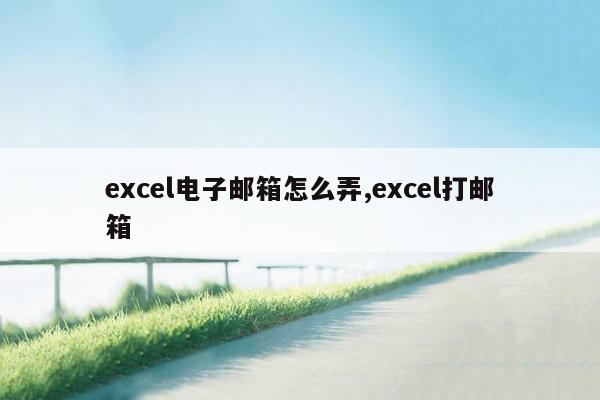 excel电子邮箱怎么弄,excel打邮箱