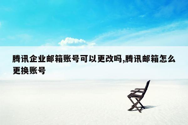 腾讯企业邮箱账号可以更改吗,腾讯邮箱怎么更换账号