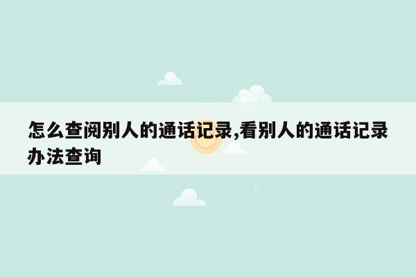 怎么查阅别人的通话记录,看别人的通话记录办法查询