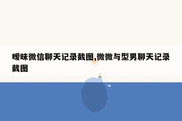 暧昧微信聊天记录截图,微微与型男聊天记录截图