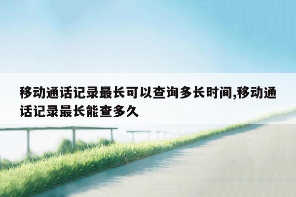 移动通话记录最长可以查询多长时间,移动通话记录最长能查多久