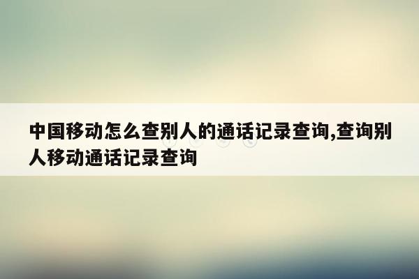 中国移动怎么查别人的通话记录查询,查询别人移动通话记录查询