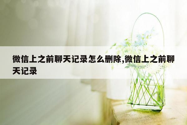 微信上之前聊天记录怎么删除,微信上之前聊天记录