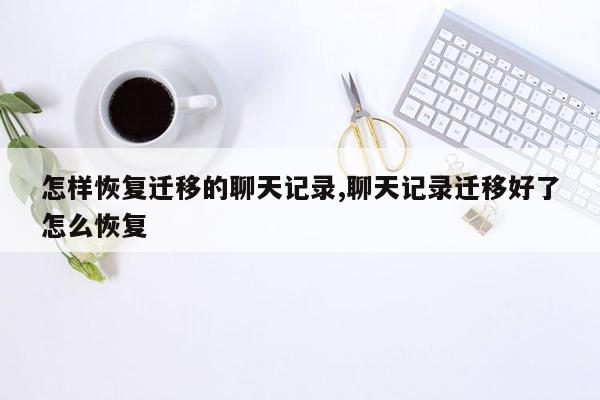 怎样恢复迁移的聊天记录,聊天记录迁移好了怎么恢复