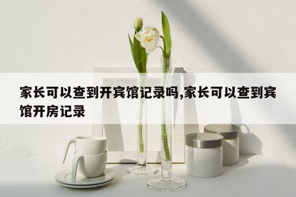 家长可以查到开宾馆记录吗,家长可以查到宾馆开房记录