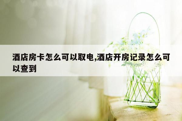 酒店房卡怎么可以取电,酒店开房记录怎么可以查到