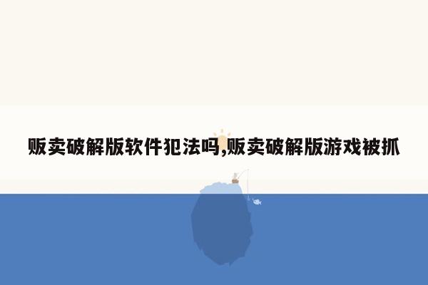 贩卖破解版软件犯法吗,贩卖破解版游戏被抓