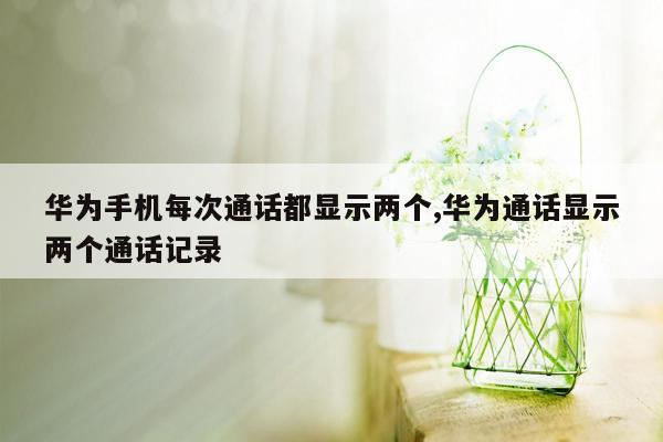 华为手机每次通话都显示两个,华为通话显示两个通话记录