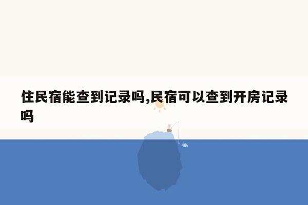 住民宿能查到记录吗,民宿可以查到开房记录吗