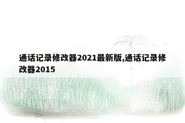 通话记录修改器2021最新版,通话记录修改器2015