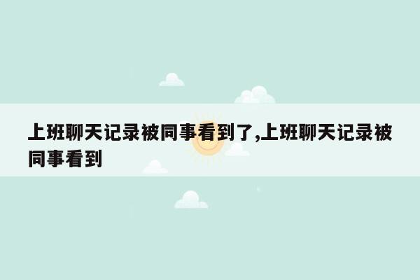 上班聊天记录被同事看到了,上班聊天记录被同事看到