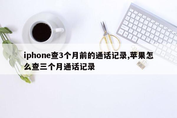 iphone查3个月前的通话记录,苹果怎么查三个月通话记录