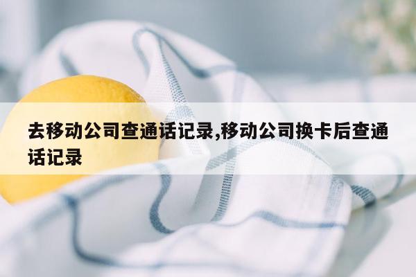 去移动公司查通话记录,移动公司换卡后查通话记录