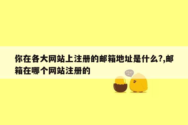 你在各大网站上注册的邮箱地址是什么?,邮箱在哪个网站注册的