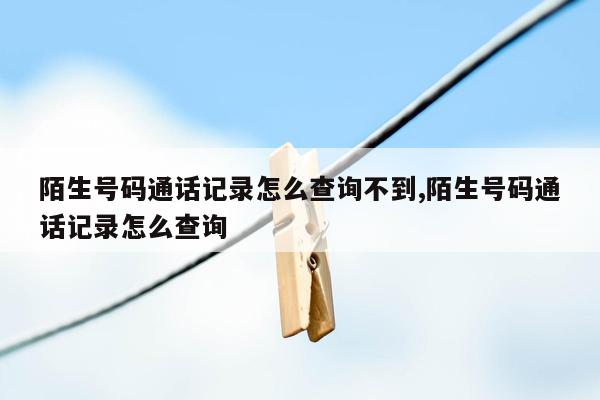 陌生号码通话记录怎么查询不到,陌生号码通话记录怎么查询