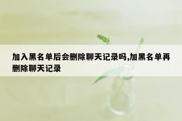 加入黑名单后会删除聊天记录吗,加黑名单再删除聊天记录