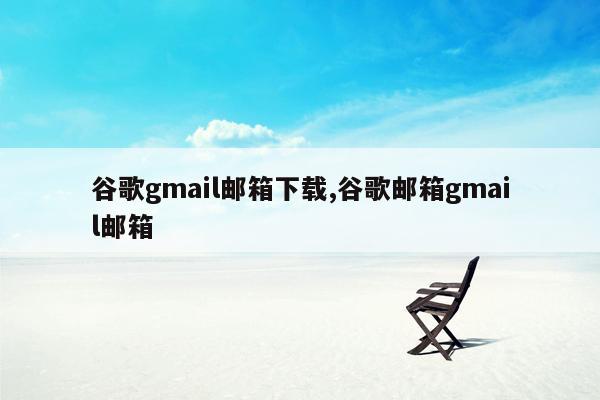 谷歌gmail邮箱下载,谷歌邮箱gmail邮箱