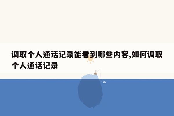 调取个人通话记录能看到哪些内容,如何调取个人通话记录