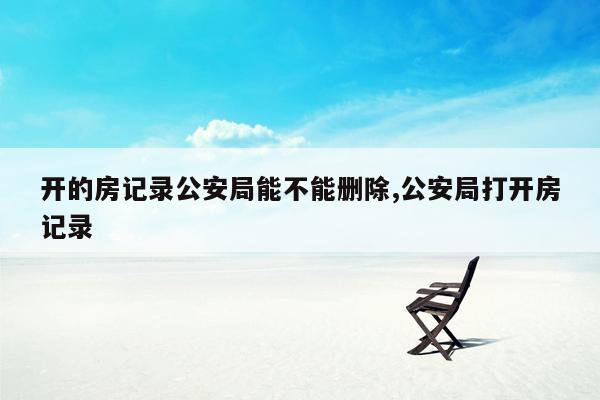 开的房记录公安局能不能删除,公安局打开房记录