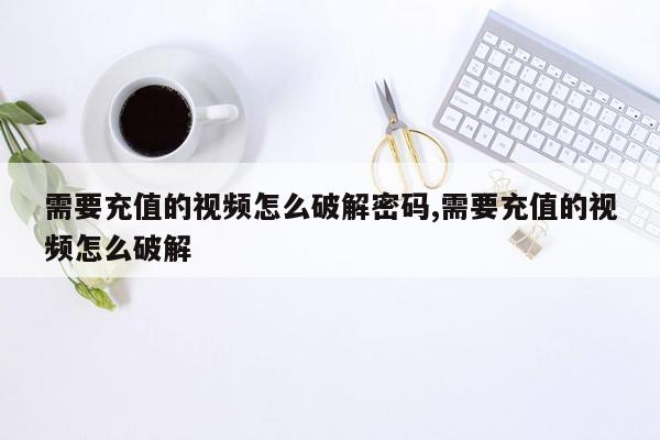 需要充值的视频怎么破解密码,需要充值的视频怎么破解