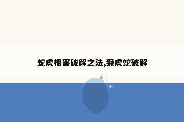 蛇虎相害破解之法,猴虎蛇破解