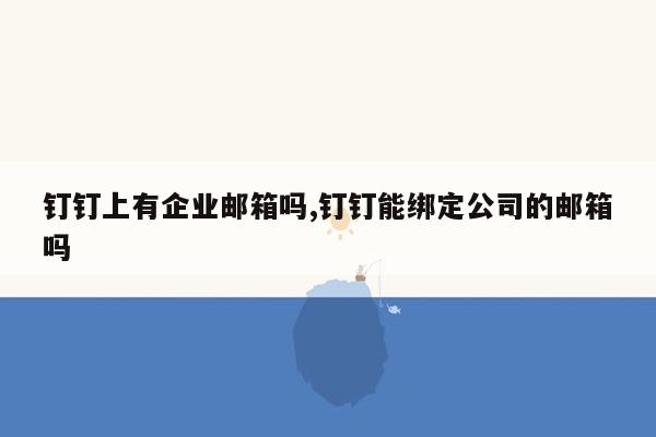 钉钉上有企业邮箱吗,钉钉能绑定公司的邮箱吗