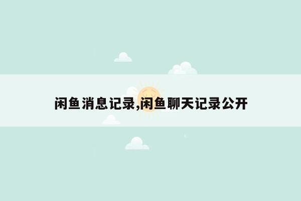 闲鱼消息记录,闲鱼聊天记录公开