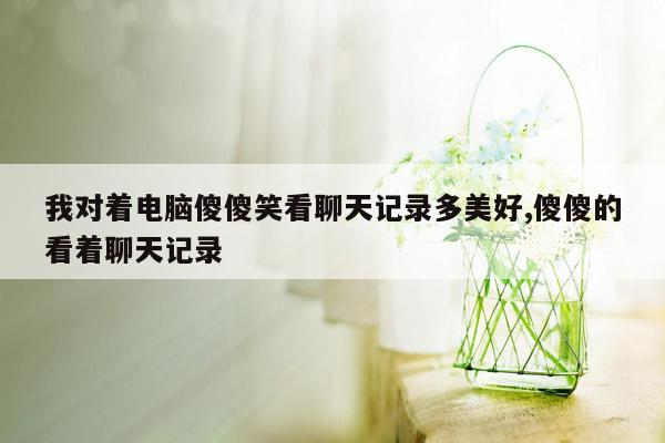 我对着电脑傻傻笑看聊天记录多美好,傻傻的看着聊天记录