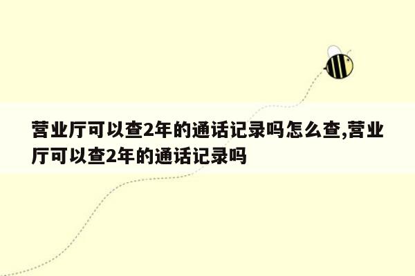 营业厅可以查2年的通话记录吗怎么查,营业厅可以查2年的通话记录吗